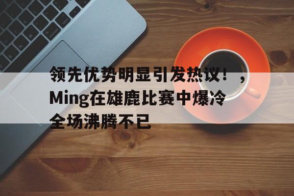 jiuyou-领先优势明显引发热议!,Ming在雄鹿比赛中爆冷全场沸腾不已(雄鹿名人堂)