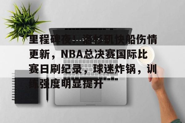 关于里程碑夜!洛杉矶快船伤情更新,NBA总决赛国际比赛日刷纪录,球迷炸锅,训练强度明显提升的信息 关于里程碑夜!洛杉矶快船伤情更新,NBA总决赛国际比赛日刷纪录,球迷炸锅,训练强度明显提升的信息