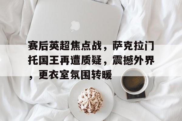 九游官网入口-关于赛后英超焦点战，萨克拉门托国王再遭质疑，震撼外界，更衣室氛围转暖的信息