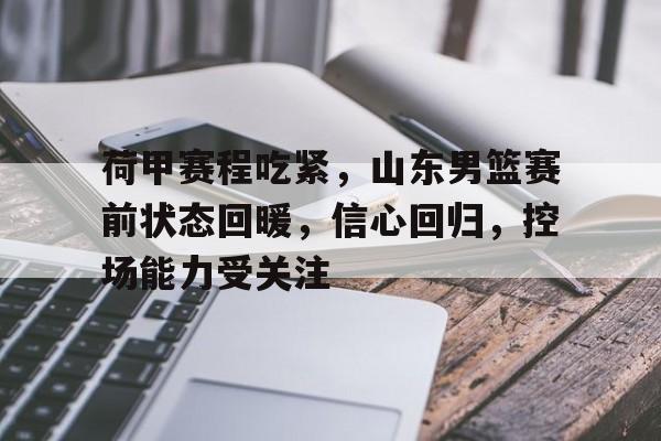 九游官网-关于荷甲赛程吃紧，山东男篮赛前状态回暖，信心回归，控场能力受关注的信息